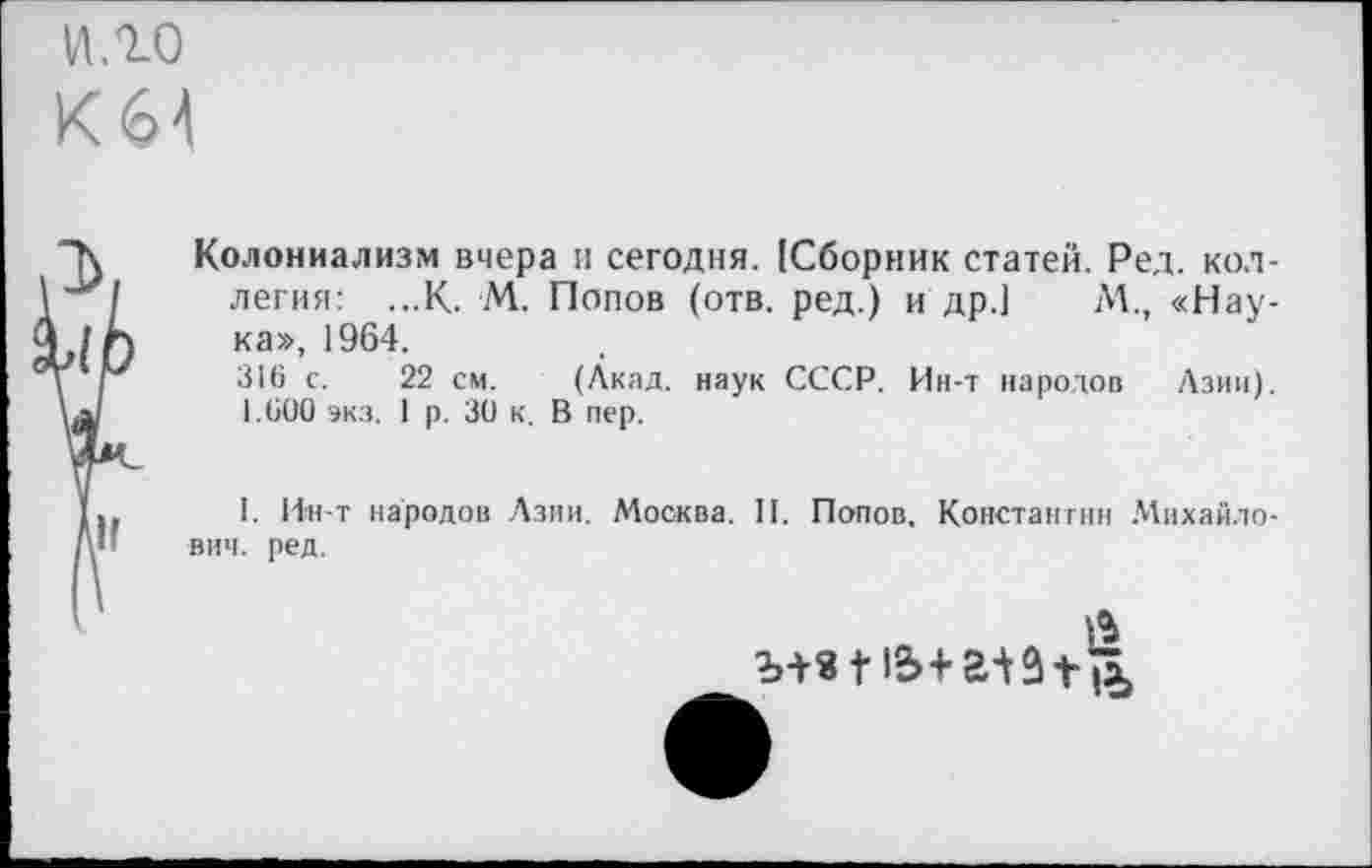 ﻿ИЛО
К64
Колониализм вчера и сегодня. [Сборник статей. Ред. коллегия: ...К. М. Попов (отв. ред.) и др.) М., «Наука», 1964.
316 с. 22 см. (Акад, наук СССР. Ин-т народов Азии). 1.600 экз. 1 р. 30 к. В пер.
I. Ин-т народов Азии. Москва. И. Попов, Константин Михайлович. ред.
